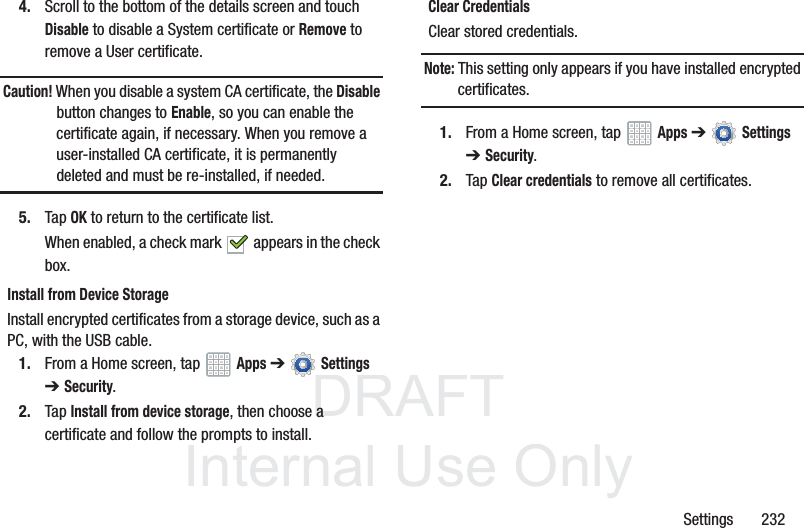 DRAFT InternalUse OnlySettings 2324. Scroll to the bottom of the details screen and touch Disable to disable a System certificate or Remove to remove a User certificate.Caution! When you disable a system CA certificate, the Disable button changes to Enable, so you can enable the certificate again, if necessary. When you remove a user-installed CA certificate, it is permanently deleted and must be re-installed, if needed.5. Tap OK to return to the certificate list.When enabled, a check mark appears in the check box.Install from Device StorageInstall encrypted certificates from a storage device, such as a PC, with the USB cable.1. From a Home screen, tap Apps ➔ Settings ➔Security.2. Tap Install from device storage, then choose a certificate and follow the prompts to install.Clear CredentialsClear stored credentials.Note: This setting only appears if you have installed encrypted certificates.1. From a Home screen, tap Apps ➔ Settings ➔Security.2. Tap Clear credentials to remove all certificates.