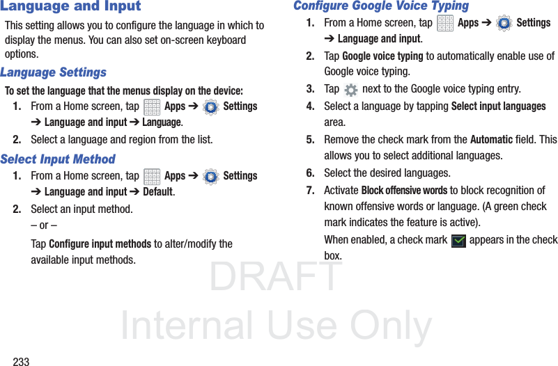 DRAFT InternalUse Only233Language and InputThis setting allows you to configure the language in which to display the menus. You can also set on-screen keyboard options.Language SettingsTo set the language that the menus display on the device:1. From a Home screen, tap Apps ➔ Settings ➔Language and input ➔ Language.2. Select a language and region from the list.Select Input Method1. From a Home screen, tap Apps ➔ Settings ➔Language and input ➔Default.2. Select an input method.– or –Tap Configure input methods to alter/modify the available input methods.Configure Google Voice Typing1. From a Home screen, tap Apps ➔ Settings ➔Language and input.2. Tap Google voice typing to automatically enable use of Google voice typing.3. Tap next to the Google voice typing entry.4. Select a language by tapping Select input languagesarea.5. Remove the check mark from the Automatic field. This allows you to select additional languages.6. Select the desired languages.7. Activate Block offensive words to block recognition of known offensive words or language. (A green check mark indicates the feature is active).When enabled, a check mark appears in the check box.