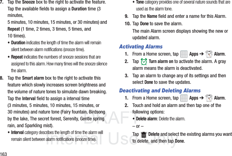 DRAFT InternalUse Only1637. Tap the Snooze box to the right to activate the feature. Tap the available fields to assign a Duration time (3 minutes, 5 minutes, 10 minutes, 15 minutes, or 30 minutes) and Repeat (1 time, 2 times, 3 times, 5 times, and 10 times).•Duration indicates the length of time the alarm will remain silent between alarm notifications (snooze time).• Repeat indicates the numbers of snooze sessions that are assigned to this alarm. How many times will the snooze silence the alarm.8. Tap the Smart alarm box to the right to activate this feature which slowly increases screen brightness and the volume of nature tones to simulate dawn breaking. Tap the Interval field to assign a interval time (3 minutes, 5 minutes, 10 minutes, 15 minutes, or 30 minutes) and nature tone (Fairy fountain, Birdsong by the lake, The secret forest, Serenity, Gentle spring rain, and Sparkling mist).•Interval category describes the length of time the alarm will remain silent between alarm notifications (snooze time).•Tone category provides one of several nature sounds that are used as the alarm tone.9. Tap the Name field and enter a name for this Alarm.10. Tap Done to save the alarm.The main Alarm screen displays showing the new or updated alarm.Activating Alarms1. From a Home screen, tap Apps ➔ Alarm.2. Tap Turn alarm on to activate the alarm. A gray alarm means the alarm is deactivated.3. Tap an alarm to change any of its settings and then select Done to save the updates.Deactivating and Deleting Alarms1. From a Home screen, tap Apps ➔ Alarm.2. Touch and hold an alarm and then tap one of the following options:• Delete alarm: Delete the alarm.– or –Tap Delete and select the existing alarms you want to delete, and then tap Done.