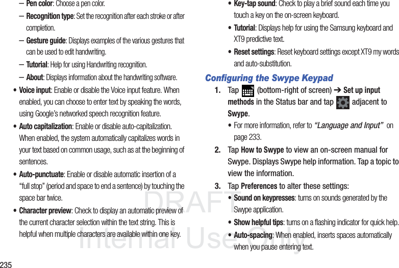 DRAFT InternalUse Only235–Pen color: Choose a pen color.–Recognition type: Set the recognition after each stroke or after completion.–Gesture guide: Displays examples of the various gestures that can be used to edit handwriting.–Tutorial: Help for using Handwriting recognition.–About: Displays information about the handwriting software.• Voice input: Enable or disable the Voice input feature. When enabled, you can choose to enter text by speaking the words, using Google’s networked speech recognition feature.• Auto capitalization: Enable or disable auto-capitalization. When enabled, the system automatically capitalizes words in your text based on common usage, such as at the beginning of sentences.• Auto-punctuate: Enable or disable automatic insertion of a “full stop” (period and space to end a sentence) by touching the space bar twice.• Character preview: Check to display an automatic preview of the current character selection within the text string. This is helpful when multiple characters are available within one key.• Key-tap sound: Check to play a brief sound each time you touch a key on the on-screen keyboard.• Tutorial: Displays help for using the Samsung keyboard and XT9 predictive text.• Reset settings: Reset keyboard settings except XT9 my words and auto-substitution. Configuring the Swype Keypad1. Tap (bottom-right of screen) ➔ Set up input methods in the Status bar and tap adjacent to Swype. •For more information, refer to “Language and Input” on page 233.2. Tap How to Swype to view an on-screen manual for Swype. Displays Swype help information. Tap a topic to view the information.3. Tap Preferences to alter these settings:• Sound on keypresses: turns on sounds generated by the Swype application.• Show helpful tips: turns on a flashing indicator for quick help.• Auto-spacing: When enabled, inserts spaces automatically when you pause entering text.