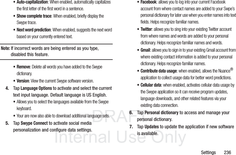 DRAFT InternalUse OnlySettings 236• Auto-capitalization: When enabled, automatically capitalizes the first letter of the first word in a sentence.• Show complete trace: When enabled, briefly display the Swype trace.• Next word prediction: When enabled, suggests the next word based on your currently entered text.Note: If incorrect words are being entered as you type, disabled this feature.•Remove: Delete all words you have added to the Swype dictionary.• Version: View the current Swype software version.4. Tap Language Options to activate and select the current text input language. Default language is US English.•Allows you to select the languages available from the Swype keyboard. •Your are now also able to download additional language sets.5. Tap Swype Connect to activate social media personalization and configure data settings.• Facebook: allows you to log into your current Facebook account from where contact names are added to your Swpe’s personal dictionary for later use when you enter names into text fields. Helps recognize familiar names.• Twitter: allows you to sing into your existing Twitter account from where names and words are added to your personal dictionary. Helps recognize familiar names and words.•Gmail: allows you to sign in to your existing Gmail account from where existing contact information is added to your personal dictionary. Helps recognize familiar names.• Contribute data usage: when enabled, allows the Nuance® application to collect usage data for better word predictions.• Cellular data: when enabled, activates cellular data usage by the Swype application so it can receive program updates, language downloads, and other related features via your existing data connection.6. Tap Personal dictionary to access and manage your personal dictionary.7. Tap Updates to update the application if new software is available.