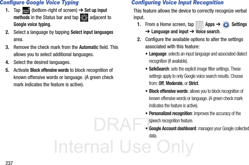 DRAFT InternalUse Only237Configure Google Voice Typing1. Tap (bottom-right of screen) ➔ Set up input methods in the Status bar and tap adjacent to Google voice typing. 2. Select a language by tapping Select input languages area.3. Remove the check mark from the Automatic field. This allows you to select additional languages.4. Select the desired languages.5. Activate Block offensive words to block recognition of known offensive words or language. (A green check mark indicates the feature is active).Configuring Voice Input RecognitionThis feature allows the device to correctly recognize verbal input.1. From a Home screen, tap Apps ➔ Settings ➔Language and input ➔ Voice search.2. Configure the available options to alter the settings associated with this feature:• Language: selects an input language and associated dialect recognition (if available).• SafeSearch: sets the explicit image filter settings. These settings apply to only Google voice search results. Choose from: Off, Moderate, or Strict.• Block offensive words: allows you to block recognition of known offensive words or language. (A green check mark indicates the feature is active).• Personalized recognition: improves the accuracy of the speech recognition feature.• Google Account dashboard: manages your Google collected data.