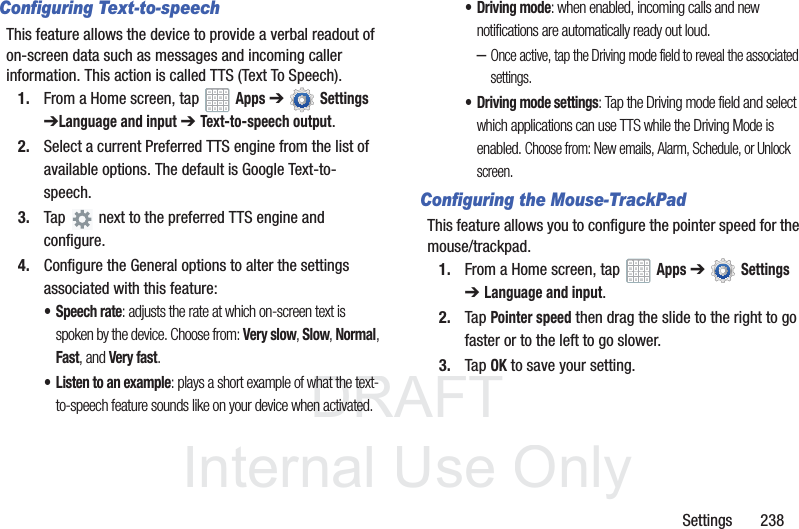 DRAFT InternalUse OnlySettings 238Configuring Text-to-speechThis feature allows the device to provide a verbal readout of on-screen data such as messages and incoming caller information. This action is called TTS (Text To Speech).1. From a Home screen, tap Apps ➔ Settings ➔Language and input ➔ Text-to-speech output.2. Select a current Preferred TTS engine from the list of available options. The default is Google Text-to-speech.3. Tap next to the preferred TTS engine and configure.4. Configure the General options to alter the settings associated with this feature:• Speech rate: adjusts the rate at which on-screen text is spoken by the device. Choose from: Very slow, Slow, Normal, Fast, and Very fast.• Listen to an example: plays a short example of what the text-to-speech feature sounds like on your device when activated.• Driving mode: when enabled, incoming calls and new notifications are automatically ready out loud. –Once active, tap the Driving mode field to reveal the associated settings.• Driving mode settings: Tap the Driving mode field and select which applications can use TTS while the Driving Mode is enabled. Choose from: New emails, Alarm, Schedule, or Unlock screen. Configuring the Mouse-TrackPadThis feature allows you to configure the pointer speed for the mouse/trackpad.1. From a Home screen, tap Apps ➔ Settings ➔Language and input.2. Tap Pointer speed then drag the slide to the right to go faster or to the left to go slower.3. Tap OK to save your setting.