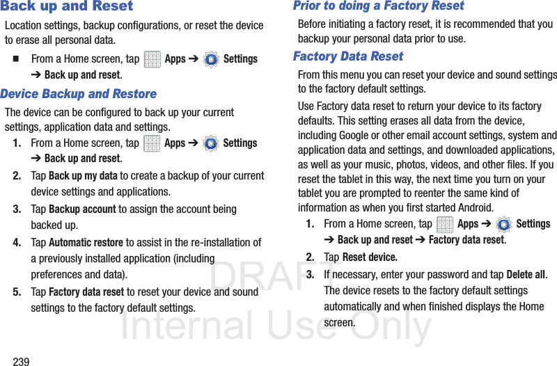 DRAFT InternalUse Only239Back up and ResetLocation settings, backup configurations, or reset the device to erase all personal data. From a Home screen, tap Apps ➔ Settings ➔ Back up and reset.Device Backup and RestoreThe device can be configured to back up your current settings, application data and settings.1. From a Home screen, tap Apps ➔ Settings ➔Back up and reset.2. Tap Back up my data to create a backup of your current device settings and applications.3. Tap Backup account to assign the account being backed up.4. Tap Automatic restore to assist in the re-installation of a previously installed application (including preferences and data).5. Tap Factory data reset to reset your device and sound settings to the factory default settings. Prior to doing a Factory ResetBefore initiating a factory reset, it is recommended that you backup your personal data prior to use. Factory Data ResetFrom this menu you can reset your device and sound settings to the factory default settings.Use Factory data reset to return your device to its factory defaults. This setting erases all data from the device, including Google or other email account settings, system and application data and settings, and downloaded applications, as well as your music, photos, videos, and other files. If you reset the tablet in this way, the next time you turn on your tablet you are prompted to reenter the same kind of information as when you first started Android.1. From a Home screen, tap Apps ➔ Settings ➔Back up and reset ➔Factory data reset.2. Tap Reset device.3. If necessary, enter your password and tap Delete all.The device resets to the factory default settings automatically and when finished displays the Home screen.