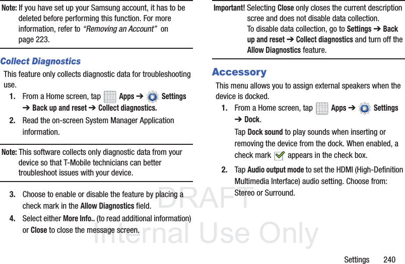 DRAFT InternalUse OnlySettings 240Note: If you have set up your Samsung account, it has to be deleted before performing this function. For more information, refer to “Removing an Account” on page 223.Collect DiagnosticsThis feature only collects diagnostic data for troubleshooting use.1. From a Home screen, tap Apps ➔ Settings ➔ Back up and reset ➔ Collect diagnostics.2. Read the on-screen System Manager Application information. Note: This software collects only diagnostic data from your device so that T-Mobile technicians can better troubleshoot issues with your device.3. Choose to enable or disable the feature by placing a check mark in the Allow Diagnostics field.4. Select either More Info.. (to read additional information) or Close to close the message screen.Important! Selecting Close only closes the current description scree and does not disable data collection.To disable data collection, go to Settings ➔ Back up and reset ➔ Collect diagnostics and turn off the Allow Diagnostics feature. AccessoryThis menu allows you to assign external speakers when the device is docked.1. From a Home screen, tap Apps ➔ Settings ➔Dock.Tap Dock sound to play sounds when inserting or removing the device from the dock. When enabled, a check mark appears in the check box.2. Tap Audio output mode to set the HDMI (High-Definition Multimedia Interface) audio setting. Choose from: Stereo or Surround.