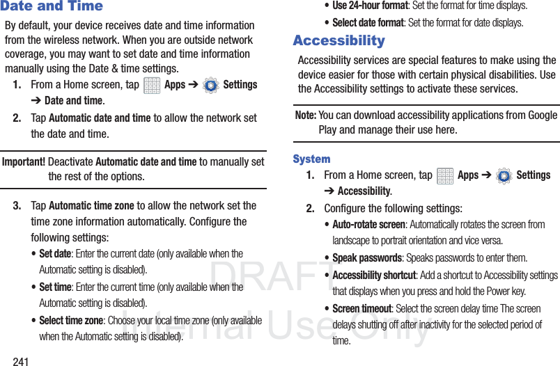 DRAFT InternalUse Only241Date and TimeBy default, your device receives date and time information from the wireless network. When you are outside network coverage, you may want to set date and time information manually using the Date & time settings.1. From a Home screen, tap Apps ➔ Settings ➔Date and time.2. Tap Automatic date and time to allow the network set the date and time.Important! Deactivate Automatic date and time to manually set the rest of the options.3. Tap Automatic time zone to allow the network set the time zone information automatically. Configure the following settings:•Set date: Enter the current date (only available when the Automatic setting is disabled).•Set time: Enter the current time (only available when the Automatic setting is disabled).• Select time zone: Choose your local time zone (only available when the Automatic setting is disabled).• Use 24-hour format: Set the format for time displays.• Select date format: Set the format for date displays.AccessibilityAccessibility services are special features to make using the device easier for those with certain physical disabilities. Use the Accessibility settings to activate these services.Note: You can download accessibility applications from Google Play and manage their use here.System1. From a Home screen, tap Apps ➔ Settings ➔Accessibility.2. Configure the following settings:• Auto-rotate screen: Automatically rotates the screen from landscape to portrait orientation and vice versa.• Speak passwords: Speaks passwords to enter them.• Accessibility shortcut: Add a shortcut to Accessibility settings that displays when you press and hold the Power key.• Screen timeout: Select the screen delay time The screen delays shutting off after inactivity for the selected period of time.