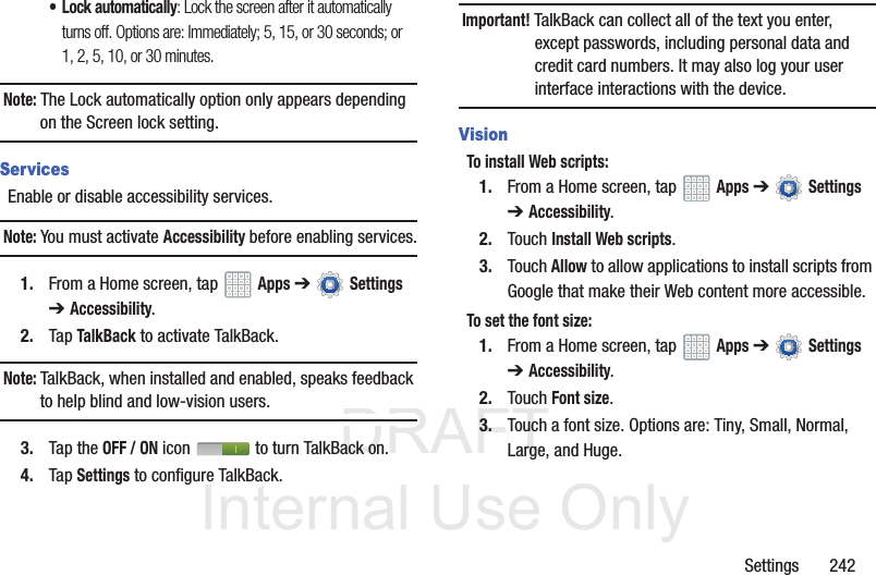 DRAFT InternalUse OnlySettings 242• Lock automatically: Lock the screen after it automatically turns off. Options are: Immediately; 5, 15, or 30 seconds; or 1, 2, 5, 10, or 30 minutes.Note: The Lock automatically option only appears depending on the Screen lock setting.ServicesEnable or disable accessibility services.Note: You must activate Accessibility before enabling services.1. From a Home screen, tap Apps ➔ Settings ➔Accessibility.2. Tap TalkBack to activate TalkBack.Note: TalkBack, when installed and enabled, speaks feedback to help blind and low-vision users.3. Tap the OFF / ON icon to turn TalkBack on.4. Tap Settings to configure TalkBack.Important! TalkBack can collect all of the text you enter, except passwords, including personal data and credit card numbers. It may also log your user interface interactions with the device.VisionTo install Web scripts:1. From a Home screen, tap Apps ➔ Settings ➔Accessibility.2. Touch Install Web scripts.3. Touch Allow to allow applications to install scripts from Google that make their Web content more accessible.To set the font size:1. From a Home screen, tap Apps ➔ Settings ➔Accessibility.2. Touch Font size.3. Touch a font size. Options are: Tiny, Small, Normal, Large, and Huge.