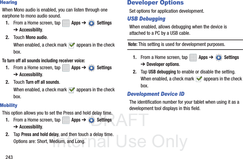 DRAFT InternalUse Only243HearingWhen Mono audio is enabled, you can listen through one earphone to mono audio sound.1. From a Home screen, tap Apps ➔ Settings ➔Accessibility.2. Touch Mono audio.When enabled, a check mark appears in the check box.To turn off all sounds including receiver voice:1. From a Home screen, tap Apps ➔ Settings ➔Accessibility.2. Touch Turn off all sounds.When enabled, a check mark appears in the check box.MobilityThis option allows you to set the Press and hold delay time.1. From a Home screen, tap Apps ➔ Settings ➔Accessibility.2. Tap Press and hold delay, and then touch a delay time. Options are: Short, Medium, and Long.Developer OptionsSet options for application development.USB DebuggingWhen enabled, allows debugging when the device is attached to a PC by a USB cable.Note: This setting is used for development purposes.1. From a Home screen, tap Apps ➔ Settings ➔ Developer options.2. Tap USB debugging to enable or disable the setting. When enabled, a check mark appears in the check box.Development Device IDThe identification number for your tablet when using it as a development tool displays in this field.