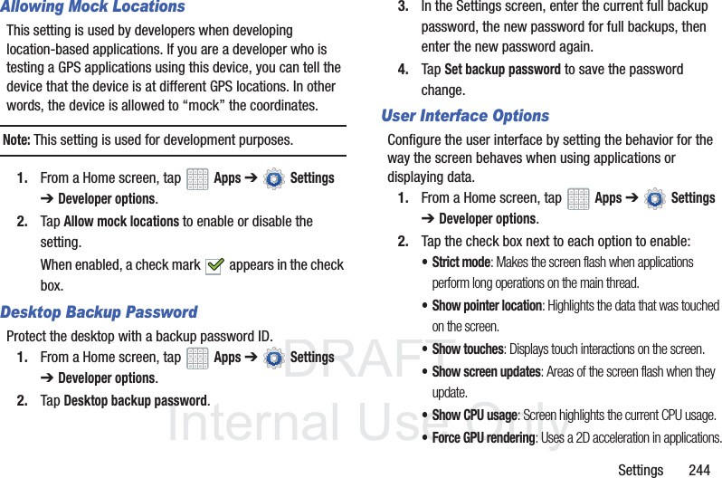 DRAFT InternalUse OnlySettings 244Allowing Mock LocationsThis setting is used by developers when developing location-based applications. If you are a developer who is testing a GPS applications using this device, you can tell the device that the device is at different GPS locations. In other words, the device is allowed to “mock” the coordinates.Note: This setting is used for development purposes.1. From a Home screen, tap Apps ➔ Settings ➔ Developer options.2. Tap Allow mock locations to enable or disable the setting. When enabled, a check mark appears in the check box.Desktop Backup PasswordProtect the desktop with a backup password ID.1. From a Home screen, tap Apps ➔ Settings ➔ Developer options.2. Tap Desktop backup password.3. In the Settings screen, enter the current full backup password, the new password for full backups, then enter the new password again.4. Tap Set backup password to save the password change.User Interface OptionsConfigure the user interface by setting the behavior for the way the screen behaves when using applications or displaying data.1. From a Home screen, tap Apps ➔ Settings ➔ Developer options.2. Tap the check box next to each option to enable:• Strict mode: Makes the screen flash when applications perform long operations on the main thread.• Show pointer location: Highlights the data that was touched on the screen.• Show touches: Displays touch interactions on the screen.• Show screen updates: Areas of the screen flash when they update.• Show CPU usage: Screen highlights the current CPU usage.• Force GPU rendering: Uses a 2D acceleration in applications.