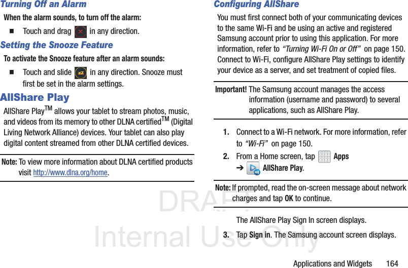 DRAFT InternalUse OnlyApplications and Widgets 164Turning Off an AlarmWhen the alarm sounds, to turn off the alarm: Touch and drag in any direction.Setting the Snooze FeatureTo activate the Snooze feature after an alarm sounds: Touch and slide in any direction. Snooze must first be set in the alarm settings.AllShare PlayAllShare PlayTM allows your tablet to stream photos, music, and videos from its memory to other DLNA certifiedTM (Digital Living Network Alliance) devices. Your tablet can also play digital content streamed from other DLNA certified devices.Note: To view more information about DLNA certified products visit http://www.dlna.org/home.Configuring AllShareYou must first connect both of your communicating devices to the same Wi-Fi and be using an active and registered Samsung account prior to using this application. For more information, refer to “Turning Wi-Fi On or Off” on page 150. Connect to Wi-Fi, configure AllShare Play settings to identify your device as a server, and set treatment of copied files.Important! The Samsung account manages the access information (username and password) to several applications, such as AllShare Play.1. Connect to a Wi-Fi network. For more information, refer to “Wi-Fi” on page 150.2. From a Home screen, tap Apps ➔AllShare Play.Note: If prompted, read the on-screen message about network charges and tap OK to continue.The AllShare Play Sign In screen displays.3. Tap Sign in. The Samsung account screen displays.