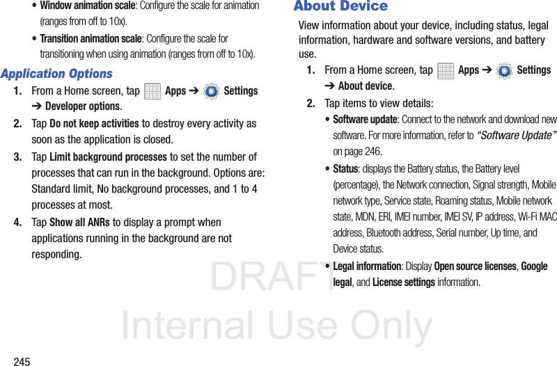 DRAFT InternalUse Only245• Window animation scale: Configure the scale for animation (ranges from off to 10x).• Transition animation scale: Configure the scale for transitioning when using animation (ranges from off to 10x).Application Options1. From a Home screen, tap Apps ➔ Settings ➔ Developer options.2. Tap Do not keep activities to destroy every activity as soon as the application is closed.3. Tap Limit background processes to set the number of processes that can run in the background. Options are: Standard limit, No background processes, and 1 to 4 processes at most.4. Tap Show all ANRs to display a prompt when applications running in the background are not responding.About DeviceView information about your device, including status, legal information, hardware and software versions, and battery use.1. From a Home screen, tap Apps ➔ Settings ➔ About device.2. Tap items to view details:• Software update: Connect to the network and download new software. For more information, refer to “Software Update” on page 246.• Status: displays the Battery status, the Battery level (percentage), the Network connection, Signal strength, Mobile network type, Service state, Roaming status, Mobile network state, MDN, ERI, IMEI number, IMEI SV, IP address, Wi-Fi MAC address, Bluetooth address, Serial number, Up time, and Device status.• Legal information: Display Open source licenses, Google legal, and License settings information.