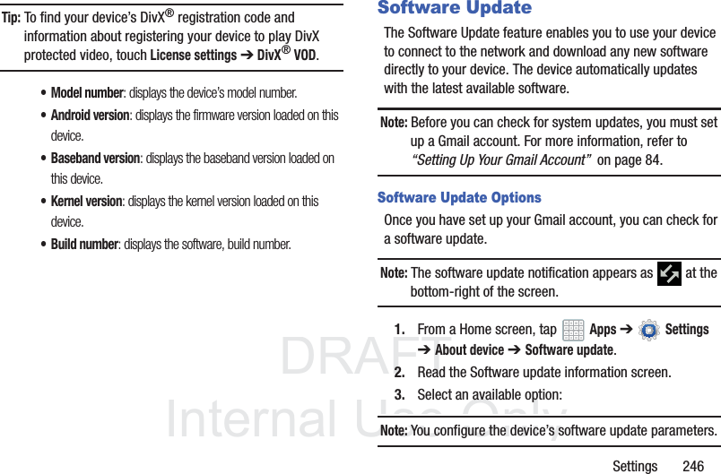 DRAFT InternalUse OnlySettings 246Tip: To find your device’s DivX® registration code and information about registering your device to play DivX protected video, touch License settings ➔ DivX® VOD.• Model number: displays the device’s model number.• Android version: displays the firmware version loaded on this device.• Baseband version: displays the baseband version loaded on this device.• Kernel version: displays the kernel version loaded on this device.• Build number: displays the software, build number.Software UpdateThe Software Update feature enables you to use your device to connect to the network and download any new software directly to your device. The device automatically updates with the latest available software.Note: Before you can check for system updates, you must set up a Gmail account. For more information, refer to “Setting Up Your Gmail Account” on page 84.Software Update OptionsOnce you have set up your Gmail account, you can check for a software update.Note: The software update notification appears as at the bottom-right of the screen.1. From a Home screen, tap Apps ➔ Settings ➔About device ➔ Software update.2. Read the Software update information screen.3. Select an available option:Note: You configure the device’s software update parameters.