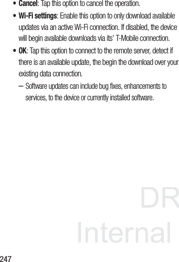 DRAFT InternalUse Only247• Cancel: Tap this option to cancel the operation.• Wi-Fi settings: Enable this option to only download available updates via an active Wi-Fi connection. If disabled, the device will begin available downloads via its’ T-Mobile connection.•OK: Tap this option to connect to the remote server, detect if there is an available update, the begin the download over your existing data connection.–Software updates can include bug fixes, enhancements to services, to the device or currently installed software.