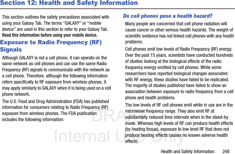 DRAFT InternalUse OnlyHealth and Safety Information 248Section 12: Health and Safety InformationThis section outlines the safety precautions associated with using your Galaxy Tab. The terms “GALAXY” or “mobile device” are used in this section to refer to your Galaxy Tab. Read this information before using your mobile device.Exposure to Radio Frequency (RF) SignalsAlthough GALAXY is not a cell phone, it can operate on the same network as cell phones and can use the same Radio Frequency (RF) signals to communicate with the network as a cell phone. Therefore, although the following information refers specifically to RF exposure from wireless phones, it may apply similarly to GALAXY when it is being used on a cell phone network.The U.S. Food and Drug Administration (FDA) has published information for consumers relating to Radio Frequency (RF) exposure from wireless phones. The FDA publication includes the following information:Do cell phones pose a health hazard?Many people are concerned that cell phone radiation will cause cancer or other serious health hazards. The weight of scientific evidence has not linked cell phones with any health problems.Cell phones emit low levels of Radio Frequency (RF) energy. Over the past 15 years, scientists have conducted hundreds of studies looking at the biological effects of the radio frequency energy emitted by cell phones. While some researchers have reported biological changes associated with RF energy, these studies have failed to be replicated. The majority of studies published have failed to show an association between exposure to radio frequency from a cell phone and health problems.The low levels of RF cell phones emit while in use are in the microwave frequency range. They also emit RF at substantially reduced time intervals when in the stand-by mode. Whereas high levels of RF can produce health effects (by heating tissue), exposure to low level RF that does not produce heating effects causes no known adverse health effects.