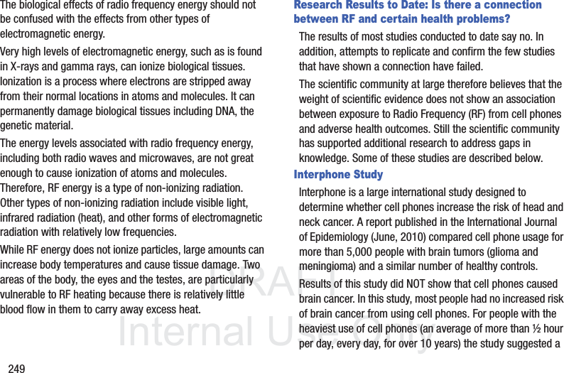 DRAFT InternalUse Only249The biological effects of radio frequency energy should not be confused with the effects from other types of electromagnetic energy.Very high levels of electromagnetic energy, such as is found in X-rays and gamma rays, can ionize biological tissues. Ionization is a process where electrons are stripped away from their normal locations in atoms and molecules. It can permanently damage biological tissues including DNA, the genetic material.The energy levels associated with radio frequency energy, including both radio waves and microwaves, are not great enough to cause ionization of atoms and molecules. Therefore, RF energy is a type of non-ionizing radiation. Other types of non-ionizing radiation include visible light, infrared radiation (heat), and other forms of electromagnetic radiation with relatively low frequencies.While RF energy does not ionize particles, large amounts can increase body temperatures and cause tissue damage. Two areas of the body, the eyes and the testes, are particularly vulnerable to RF heating because there is relatively little blood flow in them to carry away excess heat.Research Results to Date: Is there a connection between RF and certain health problems?The results of most studies conducted to date say no. In addition, attempts to replicate and confirm the few studies that have shown a connection have failed.The scientific community at large therefore believes that the weight of scientific evidence does not show an association between exposure to Radio Frequency (RF) from cell phones and adverse health outcomes. Still the scientific community has supported additional research to address gaps in knowledge. Some of these studies are described below.Interphone StudyInterphone is a large international study designed to determine whether cell phones increase the risk of head and neck cancer. A report published in the International Journal of Epidemiology (June, 2010) compared cell phone usage for more than 5,000 people with brain tumors (glioma and meningioma) and a similar number of healthy controls.Results of this study did NOT show that cell phones caused brain cancer. In this study, most people had no increased risk of brain cancer from using cell phones. For people with the heaviest use of cell phones (an average of more than ½ hour per day, every day, for over 10 years) the study suggested a
