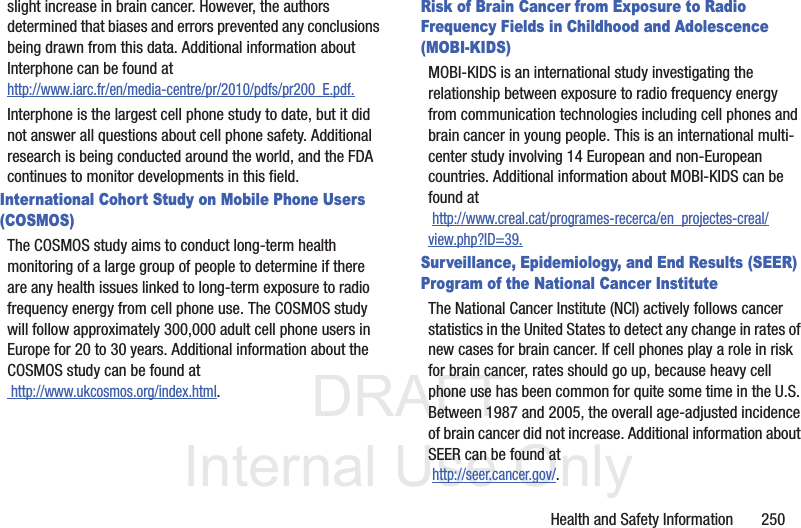 DRAFT InternalUse OnlyHealth and Safety Information 250slight increase in brain cancer. However, the authors determined that biases and errors prevented any conclusions being drawn from this data. Additional information about Interphone can be found at http://www.iarc.fr/en/media-centre/pr/2010/pdfs/pr200_E.pdf.Interphone is the largest cell phone study to date, but it did not answer all questions about cell phone safety. Additional research is being conducted around the world, and the FDA continues to monitor developments in this field.International Cohort Study on Mobile Phone Users (COSMOS)The COSMOS study aims to conduct long-term health monitoring of a large group of people to determine if there are any health issues linked to long-term exposure to radio frequency energy from cell phone use. The COSMOS study will follow approximately 300,000 adult cell phone users in Europe for 20 to 30 years. Additional information about the COSMOS study can be found at http://www.ukcosmos.org/index.html.Risk of Brain Cancer from Exposure to Radio Frequency Fields in Childhood and Adolescence (MOBI-KIDS)MOBI-KIDS is an international study investigating the relationship between exposure to radio frequency energy from communication technologies including cell phones and brain cancer in young people. This is an international multi-center study involving 14 European and non-European countries. Additional information about MOBI-KIDS can be found at http://www.creal.cat/programes-recerca/en_projectes-creal/view.php?ID=39.Surveillance, Epidemiology, and End Results (SEER) Program of the National Cancer InstituteThe National Cancer Institute (NCI) actively follows cancer statistics in the United States to detect any change in rates of new cases for brain cancer. If cell phones play a role in risk for brain cancer, rates should go up, because heavy cell phone use has been common for quite some time in the U.S. Between 1987 and 2005, the overall age-adjusted incidence of brain cancer did not increase. Additional information about SEER can be found at http://seer.cancer.gov/.