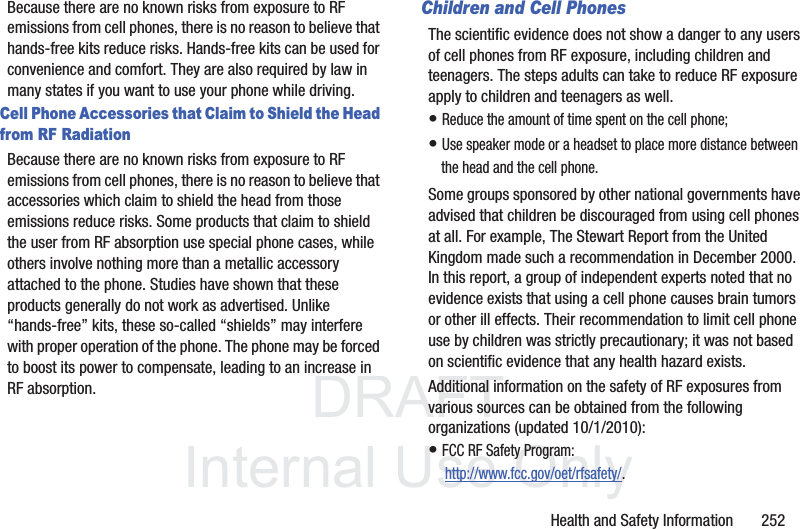 DRAFT InternalUse OnlyHealth and Safety Information 252Because there are no known risks from exposure to RF emissions from cell phones, there is no reason to believe that hands-free kits reduce risks. Hands-free kits can be used for convenience and comfort. They are also required by law in many states if you want to use your phone while driving.Cell Phone Accessories that Claim to Shield the Head from RF RadiationBecause there are no known risks from exposure to RF emissions from cell phones, there is no reason to believe that accessories which claim to shield the head from those emissions reduce risks. Some products that claim to shield the user from RF absorption use special phone cases, while others involve nothing more than a metallic accessory attached to the phone. Studies have shown that these products generally do not work as advertised. Unlike “hands-free” kits, these so-called “shields” may interfere with proper operation of the phone. The phone may be forced to boost its power to compensate, leading to an increase in RF absorption.Children and Cell PhonesThe scientific evidence does not show a danger to any users of cell phones from RF exposure, including children and teenagers. The steps adults can take to reduce RF exposure apply to children and teenagers as well.• Reduce the amount of time spent on the cell phone;• Use speaker mode or a headset to place more distance between the head and the cell phone.Some groups sponsored by other national governments have advised that children be discouraged from using cell phones at all. For example, The Stewart Report from the United Kingdom made such a recommendation in December 2000. In this report, a group of independent experts noted that no evidence exists that using a cell phone causes brain tumors or other ill effects. Their recommendation to limit cell phone use by children was strictly precautionary; it was not based on scientific evidence that any health hazard exists.Additional information on the safety of RF exposures from various sources can be obtained from the following organizations (updated 10/1/2010):• FCC RF Safety Program: http://www.fcc.gov/oet/rfsafety/.