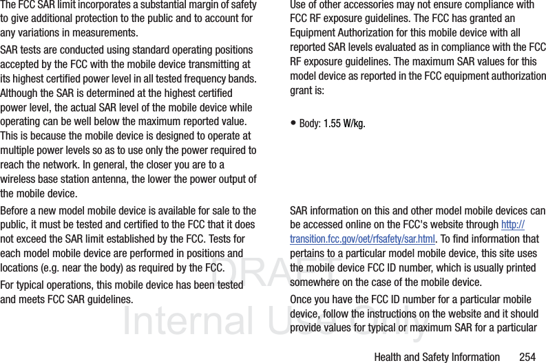 DRAFTInternal UseOnlyHealth and Safety Information 254The FCC SAR limit incorporates a substantial margin of safety to give additional protection to the public and to account for any variations in measurements.SAR tests are conducted using standard operating positions accepted by the FCC with the mobile device transmitting at its highest certified power level in all tested frequency bands. Although the SAR is determined at the highest certified power level, the actual SAR level of the mobile device while operating can be well below the maximum reported value. This is because the mobile device is designed to operate at multiple power levels so as to use only the power required to reach the network. In general, the closer you are to a wireless base station antenna, the lower the power output of the mobile device.Before a new model mobile device is available for sale to the public, it must be tested and certified to the FCC that it does not exceed the SAR limit established by the FCC. Tests for each model mobile device are performed in positions and locations (e.g. near the body) as required by the FCC.For typical operations, this mobile device has been tested and meets FCC SAR guidelines.Use of other accessories may not ensure compliance with FCC RF exposure guidelines. The FCC has granted an Equipment Authorization for this mobile device with all reported SAR levels evaluated as in compliance with the FCC RF exposure guidelines. The maximum SAR values for this model device as reported in the FCC equipment authorization grant is:• Body: 1.55 W/kg.SAR information on this and other model mobile devices can be accessed online on the FCC's website through http://transition.fcc.gov/oet/rfsafety/sar.html. To find information that pertains to a particular model mobile device, this site uses the mobile device FCC ID number, which is usually printed somewhere on the case of the mobile device. Once you have the FCC ID number for a particular mobile device, follow the instructions on the website and it should provide values for typical or maximum SAR for a particular