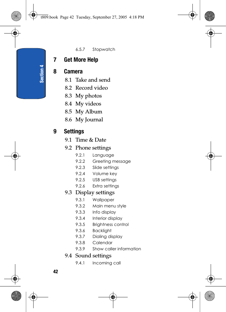 Section 4426.5.7 Stopwatch7 Get More Help8Camera8.1 Take and send8.2 Record video8.3 My photos8.4 My videos8.5 My Album8.6 My Journal9 Settings9.1 Time &amp; Date9.2 Phone settings9.2.1 Language9.2.2 Greeting message9.2.3 Slide settings9.2.4 Volume key9.2.5 USB settings9.2.6 Extra settings9.3 Display settings9.3.1 Wallpaper9.3.2 Main menu style9.3.3 Info display9.3.4 Interior display9.3.5 Brightness control9.3.6 Backlight9.3.7 Dialing display9.3.8 Calendar9.3.9 Show caller information9.4 Sound settings9.4.1 Incoming callt809.book  Page 42  Tuesday, September 27, 2005  4:18 PM