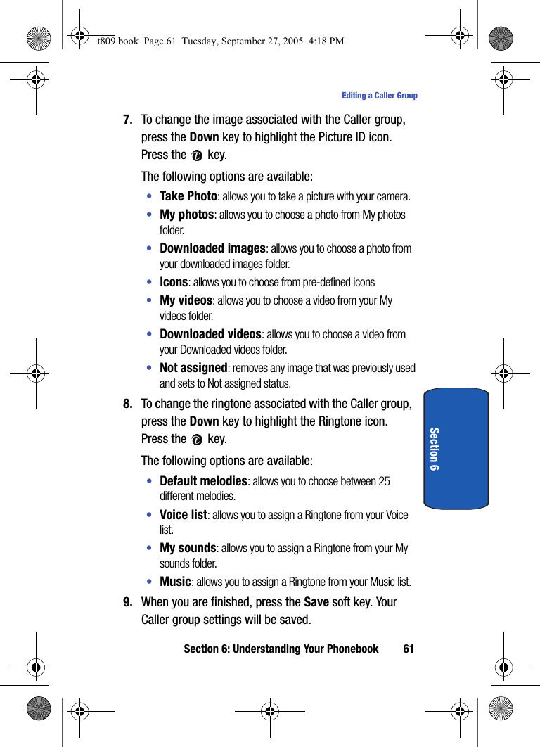 Section 6: Understanding Your Phonebook 61Editing a Caller GroupSection 67. To change the image associated with the Caller group, press the Down key to highlight the Picture ID icon. Press the   key.The following options are available:•Take Photo: allows you to take a picture with your camera.•My photos: allows you to choose a photo from My photos folder.•Downloaded images: allows you to choose a photo from your downloaded images folder.•Icons: allows you to choose from pre-defined icons•My videos: allows you to choose a video from your My videos folder.•Downloaded videos: allows you to choose a video from your Downloaded videos folder.•Not assigned: removes any image that was previously used and sets to Not assigned status.8. To change the ringtone associated with the Caller group, press the Down key to highlight the Ringtone icon. Press the   key.The following options are available:•Default melodies: allows you to choose between 25 different melodies.•Voice list: allows you to assign a Ringtone from your Voice list.•My sounds: allows you to assign a Ringtone from your My sounds folder.•Music: allows you to assign a Ringtone from your Music list.9. When you are finished, press the Save soft key. Your Caller group settings will be saved.t809.book  Page 61  Tuesday, September 27, 2005  4:18 PM