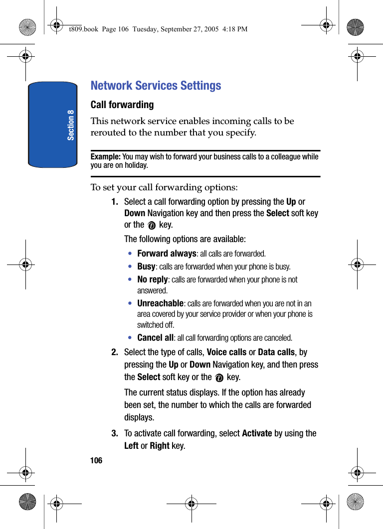 Section 8106Network Services SettingsCall forwardingThis network service enables incoming calls to be rerouted to the number that you specify.Example: You may wish to forward your business calls to a colleague while you are on holiday.To set your call forwarding options:1. Select a call forwarding option by pressing the Up or Down Navigation key and then press the Select soft key or the   key. The following options are available:•Forward always: all calls are forwarded.•Busy: calls are forwarded when your phone is busy.•No reply: calls are forwarded when your phone is not answered.•Unreachable: calls are forwarded when you are not in an area covered by your service provider or when your phone is switched off.•Cancel all: all call forwarding options are canceled.2. Select the type of calls, Voice calls or Data calls, by pressing the Up or Down Navigation key, and then press the Select soft key or the   key.The current status displays. If the option has already been set, the number to which the calls are forwarded displays.3. To activate call forwarding, select Activate by using the Left or Right key.t809.book  Page 106  Tuesday, September 27, 2005  4:18 PM