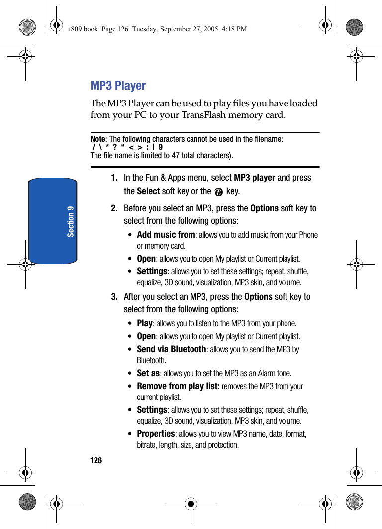 126Section 9MP3 PlayerThe MP3 Player can be used to play files you have loaded from your PC to your TransFlash memory card. Note: The following characters cannot be used in the filename: /  \  *  ?  “  &lt;  &gt;  :  |  9  The file name is limited to 47 total characters).1. In the Fun &amp; Apps menu, select MP3 player and press the Select soft key or the   key. 2. Before you select an MP3, press the Options soft key to select from the following options:•Add music from: allows you to add music from your Phone or memory card.•Open: allows you to open My playlist or Current playlist.•Settings: allows you to set these settings; repeat, shuffle, equalize, 3D sound, visualization, MP3 skin, and volume.3. After you select an MP3, press the Options soft key to select from the following options:•Play: allows you to listen to the MP3 from your phone.•Open: allows you to open My playlist or Current playlist.•Send via Bluetooth: allows you to send the MP3 by Bluetooth.•Set as: allows you to set the MP3 as an Alarm tone.•Remove from play list: removes the MP3 from your current playlist.•Settings: allows you to set these settings; repeat, shuffle, equalize, 3D sound, visualization, MP3 skin, and volume.•Properties: allows you to view MP3 name, date, format, bitrate, length, size, and protection.t809.book  Page 126  Tuesday, September 27, 2005  4:18 PM