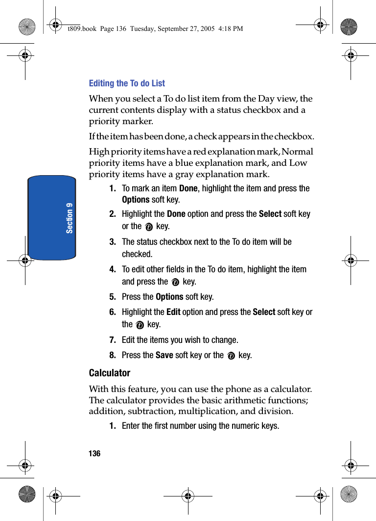 136Section 9Editing the To do List When you select a To do list item from the Day view, the current contents display with a status checkbox and a priority marker.If the item has been done, a check appears in the checkbox.H ig h p rio ri ty  ite ms  h a ve a  red explanation mark, Normal priority items have a blue explanation mark, and Low priority items have a gray explanation mark.1. To mark an item Done, highlight the item and press the Options soft key.2. Highlight the Done option and press the Select soft key or the   key.3. The status checkbox next to the To do item will be checked.4. To edit other fields in the To do item, highlight the item and press the   key.5. Press the Options soft key.6. Highlight the Edit option and press the Select soft key or the  key.7. Edit the items you wish to change.8. Press the Save soft key or the   key.CalculatorWith this feature, you can use the phone as a calculator. The calculator provides the basic arithmetic functions; addition, subtraction, multiplication, and division.1. Enter the first number using the numeric keys.t809.book  Page 136  Tuesday, September 27, 2005  4:18 PM