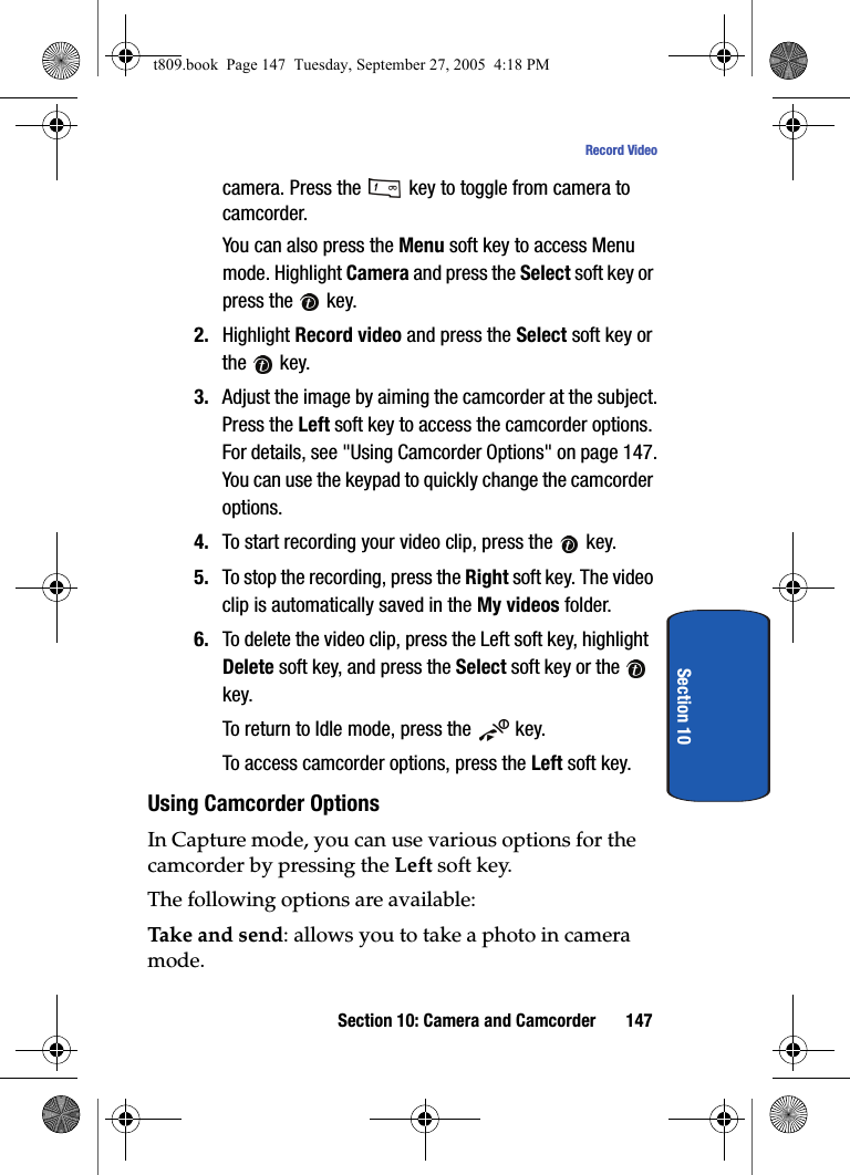 Section 10: Camera and Camcorder 147Record VideoSection 10camera. Press the   key to toggle from camera to camcorder.You can also press the Menu soft key to access Menu mode. Highlight Camera and press the Select soft key or press the   key. 2. Highlight Record video and press the Select soft key or the  key.3. Adjust the image by aiming the camcorder at the subject.Press the Left soft key to access the camcorder options. For details, see &quot;Using Camcorder Options&quot; on page 147.You can use the keypad to quickly change the camcorder options. 4. To start recording your video clip, press the   key.5. To stop the recording, press the Right soft key. The video clip is automatically saved in the My videos folder.6. To delete the video clip, press the Left soft key, highlight Delete soft key, and press the Select soft key or the   key.To return to Idle mode, press the   key.To access camcorder options, press the Left soft key.Using Camcorder OptionsIn Capture mode, you can use various options for the camcorder by pressing the Left soft key.The following options are available:Take and send: allows you to take a photo in camera mode. t809.book  Page 147  Tuesday, September 27, 2005  4:18 PM