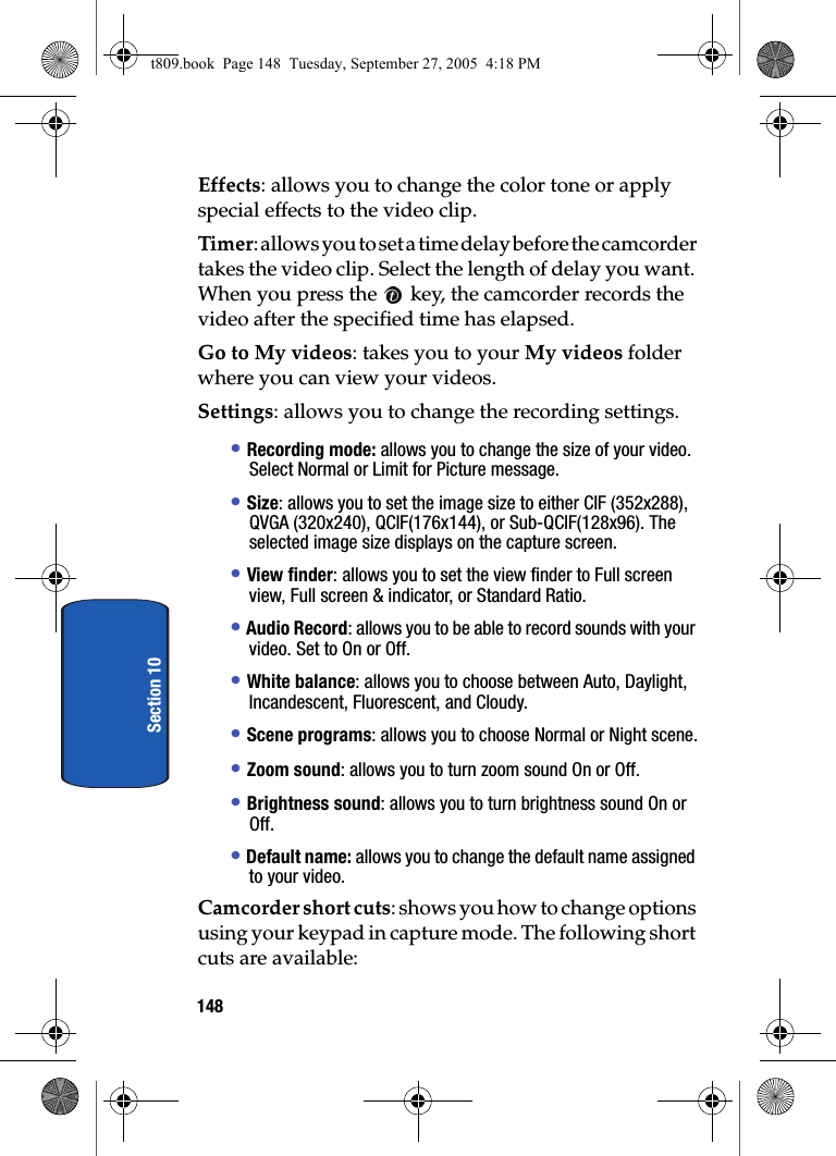 148Section 10Effects: allows you to change the color tone or apply special effects to the video clip.Timer: allows you to set a time delay before the camcorder takes the video clip. Select the length of delay you want. When you press the   key, the camcorder records the video after the specified time has elapsed.Go to My videos: takes you to your My videos folder where you can view your videos.Settings: allows you to change the recording settings.• Recording mode: allows you to change the size of your video. Select Normal or Limit for Picture message.• Size: allows you to set the image size to either CIF (352x288), QVGA (320x240), QCIF(176x144), or Sub-QCIF(128x96). The selected image size displays on the capture screen.• View finder: allows you to set the view finder to Full screen view, Full screen &amp; indicator, or Standard Ratio.• Audio Record: allows you to be able to record sounds with your video. Set to On or Off.• White balance: allows you to choose between Auto, Daylight, Incandescent, Fluorescent, and Cloudy.• Scene programs: allows you to choose Normal or Night scene.• Zoom sound: allows you to turn zoom sound On or Off.• Brightness sound: allows you to turn brightness sound On or Off.• Default name: allows you to change the default name assigned to your video.Camcorder short cuts: shows you how to change options using your keypad in capture mode. The following short cuts are available:t809.book  Page 148  Tuesday, September 27, 2005  4:18 PM
