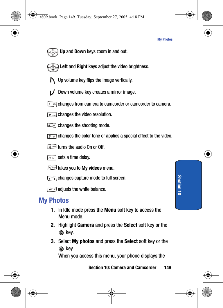 Section 10: Camera and Camcorder 149My PhotosSection 10 Up and Down keys zoom in and out. Left and Right keys adjust the video brightness. Up volume key flips the image vertically. Down volume key creates a mirror image. changes from camera to camcorder or camcorder to camera. changes the video resolution. changes the shooting mode. changes the color tone or applies a special effect to the video. turns the audio On or Off. sets a time delay. takes you to My videos menu. changes capture mode to full screen. adjusts the white balance.My Photos1. In Idle mode press the Menu soft key to access the Menu mode.2. Highlight Camera and press the Select soft key or the  key. 3. Select My photos and press the Select soft key or the  key.When you access this menu, your phone displays the t809.book  Page 149  Tuesday, September 27, 2005  4:18 PM