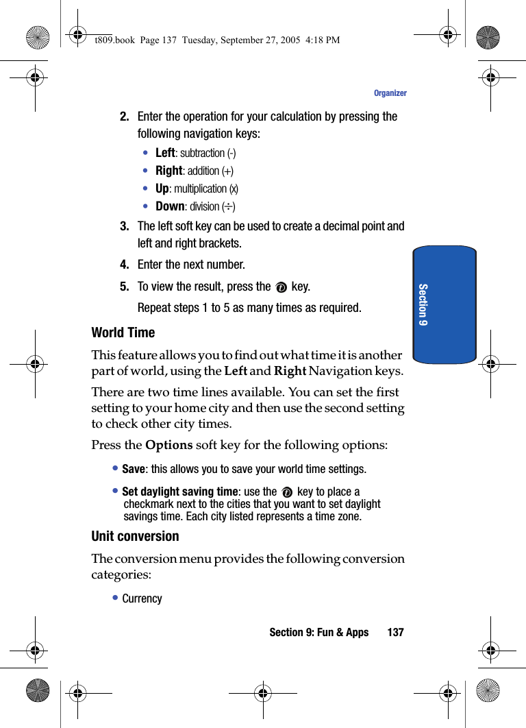 Section 9: Fun &amp; Apps 137OrganizerSection 92. Enter the operation for your calculation by pressing the following navigation keys:•Left: subtraction (-)•Right: addition (+)•Up: multiplication (x)•Down: division (÷)3. The left soft key can be used to create a decimal point and left and right brackets.4. Enter the next number.5. To view the result, press the   key.Repeat steps 1 to 5 as many times as required.World TimeThis feature allows you to find out what time it is another part of world, using the Left and Right Navigation keys.There are two time lines available. You can set the first setting to your home city and then use the second setting to check other city times. Press the Options soft key for the following options:• Save: this allows you to save your world time settings.• Set daylight saving time: use the   key to place a checkmark next to the cities that you want to set daylight savings time. Each city listed represents a time zone.Unit conversionThe conversion menu provides the following conversion categories:• Currencyt809.book  Page 137  Tuesday, September 27, 2005  4:18 PM