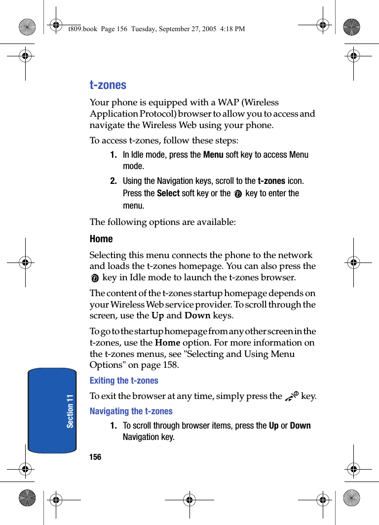 156Section 11t-zonesYour phone is equipped with a WAP (Wireless Application Protocol) browser to allow you to access and navigate the Wireless Web using your phone.To access t-zones, follow these steps:1. In Idle mode, press the Menu soft key to access Menu mode.2. Using the Navigation keys, scroll to the t-zones icon. Press the Select soft key or the   key to enter the menu.The following options are available:HomeSelecting this menu connects the phone to the network and loads the t-zones homepage. You can also press the key in Idle mode to launch the t-zones browser.The content of the t-zones startup homepage depends on your Wireless Web service provider. To scroll through the screen, use the Up and Down keys.To go to the startup homepage from any other screen in the t-zones, use the Home option. For more information on the t-zones menus, see &quot;Selecting and Using Menu Options&quot; on page 158.Exiting the t-zonesTo exit the browser at any time, simply press the   key.Navigating the t-zones1. To scroll through browser items, press the Up or Down Navigation key.t809.book  Page 156  Tuesday, September 27, 2005  4:18 PM