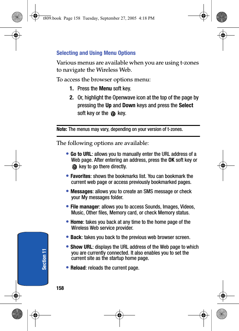 158Section 11Selecting and Using Menu OptionsVarious menus are available when you are using t-zones to navigate the Wireless Web.To access the browser options menu:1. Press the Menu soft key. 2. Or, highlight the Openwave icon at the top of the page by pressing the Up and Down keys and press the Select soft key or the key.Note: The menus may vary, depending on your version of t-zones.The following options are available:• Go to URL: allows you to manually enter the URL address of a Web page. After entering an address, press the OK soft key or key to go there directly.• Favorites: shows the bookmarks list. You can bookmark the current web page or access previously bookmarked pages.• Messages: allows you to create an SMS message or check your My messages folder.• File manager: allows you to access Sounds, Images, Videos, Music, Other files, Memory card, or check Memory status.• Home: takes you back at any time to the home page of the Wireless Web service provider.• Back: takes you back to the previous web browser screen.• Show URL: displays the URL address of the Web page to which you are currently connected. It also enables you to set the current site as the startup home page.• Reload: reloads the current page.t809.book Page 158 Tuesday, September 27, 2005 4:18 PM