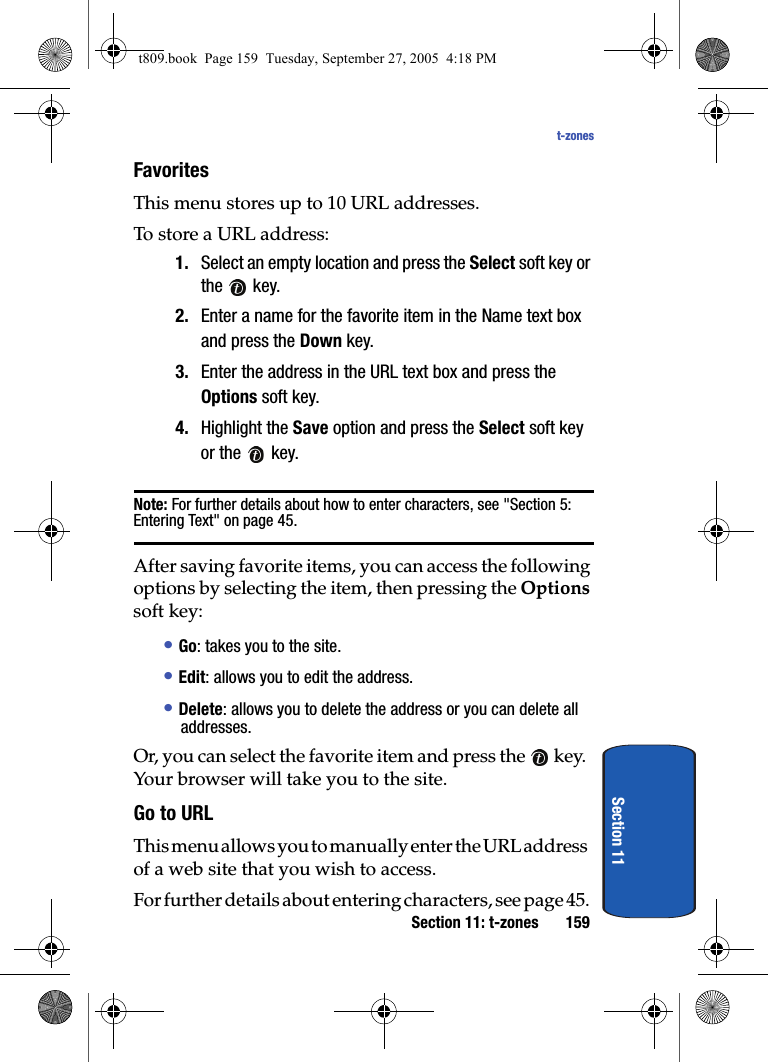 Section 11: t-zones 159t-zonesSection 11Favorites This menu stores up to 10 URL addresses.To store a URL address:1. Select an empty location and press the Select soft key or the  key.2. Enter a name for the favorite item in the Name text box and press the Down key.3. Enter the address in the URL text box and press the Options soft key.4. Highlight the Save option and press the Select soft key or the   key. Note: For further details about how to enter characters, see &quot;Section 5: Entering Text&quot; on page 45.After saving favorite items, you can access the following options by selecting the item, then pressing the Options soft key:• Go: takes you to the site.• Edit: allows you to edit the address.• Delete: allows you to delete the address or you can delete all addresses.Or, you can select the favorite item and press the   key. Your browser will take you to the site.Go to URLThis menu allows you to manually enter the URL address of a web site that you wish to access.For further details about entering characters, see page 45.t809.book  Page 159  Tuesday, September 27, 2005  4:18 PM