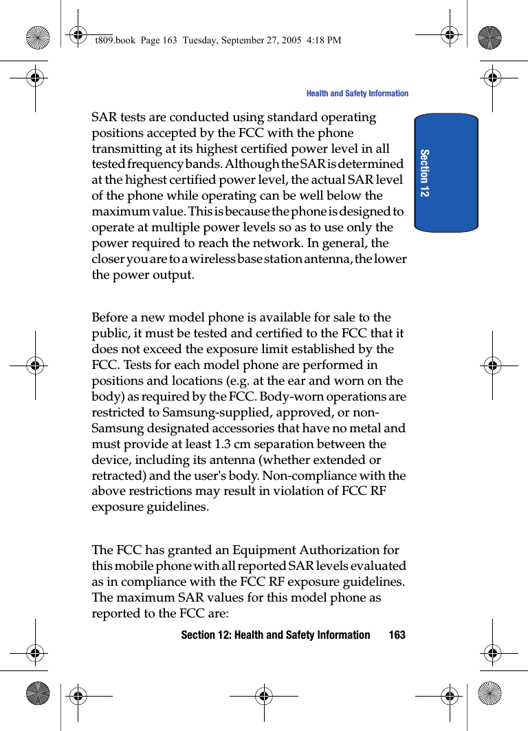 Section 12: Health and Safety Information 163Health and Safety InformationSection 12SAR tests are conducted using standard operating positions accepted by the FCC with the phone transmitting at its highest certified power level in all tested frequency bands. Although the SAR is determined at the highest certified power level, the actual SAR level of the phone while operating can be well below the maximum value. This is because the phone is designed to operate at multiple power levels so as to use only the power required to reach the network. In general, the closer you are to a wireless base station antenna, the lower the power output.Before a new model phone is available for sale to the public, it must be tested and certified to the FCC that it does not exceed the exposure limit established by the FCC. Tests for each model phone are performed in positions and locations (e.g. at the ear and worn on the body) as required by the FCC. Body-worn operations are restricted to Samsung-supplied, approved, or non-Samsung designated accessories that have no metal and must provide at least 1.3 cm separation between the device, including its antenna (whether extended or retracted) and the user&apos;s body. Non-compliance with the above restrictions may result in violation of FCC RF exposure guidelines. The FCC has granted an Equipment Authorization for this mobile phone with all reported SAR levels evaluated as in compliance with the FCC RF exposure guidelines. The maximum SAR values for this model phone as reported to the FCC are:t809.book  Page 163  Tuesday, September 27, 2005  4:18 PM