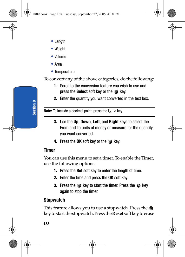 138Section 9• Length• Weight• Volume• Area• TemperatureTo convert any of the above categories, do the following: 1. Scroll to the conversion feature you wish to use and press the Select soft key or the   key. 2. Enter the quantity you want converted in the text box. Note: To include a decimal point, press the   key. 3. Use the Up, Down, Left, and Right keys to select the From and To units of money or measure for the quantity you want converted. 4. Press the OK soft key or the   key. TimerYou can use this menu to set a timer. To enable the Timer, use the following options:1. Press the Set soft key to enter the length of time. 2. Enter the time and press the OK soft key.3. Press the   key to start the timer. Press the   key again to stop the timer.StopwatchThis feature allows you to use a stopwatch. Press the   key to start the stopwatch. Press the Reset soft key to erase t809.book  Page 138  Tuesday, September 27, 2005  4:18 PM