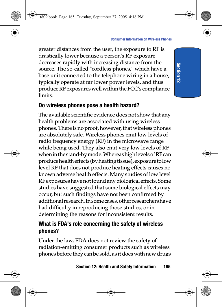 Section 12: Health and Safety Information 165Consumer Information on Wireless PhonesSection 12greater distances from the user, the exposure to RF is drastically lower because a person's RF exposure decreases rapidly with increasing distance from the source. The so-called "cordless phones," which have a base unit connected to the telephone wiring in a house, typically operate at far lower power levels, and thus produce RF exposures well within the FCC's compliance limits.Do wireless phones pose a health hazard?The available scientific evidence does not show that any health problems are associated with using wireless phones. There is no proof, however, that wireless phones are absolutely safe. Wireless phones emit low levels of radio frequency energy (RF) in the microwave range while being used. They also emit very low levels of RF when in the stand-by mode. Whereas high levels of RF can produce health effects (by heating tissue), exposure to low level RF that does not produce heating effects causes no known adverse health effects. Many studies of low level RF exposures have not found any biological effects. Some studies have suggested that some biological effects may occur, but such findings have not been confirmed by additional research. In some cases, other researchers have had difficulty in reproducing those studies, or in determining the reasons for inconsistent results.What is FDA's role concerning the safety of wireless phones?Under the law, FDA does not review the safety of radiation-emitting consumer products such as wireless phones before they can be sold, as it does with new drugs t809.book Page 165 Tuesday, September 27, 2005 4:18 PM
