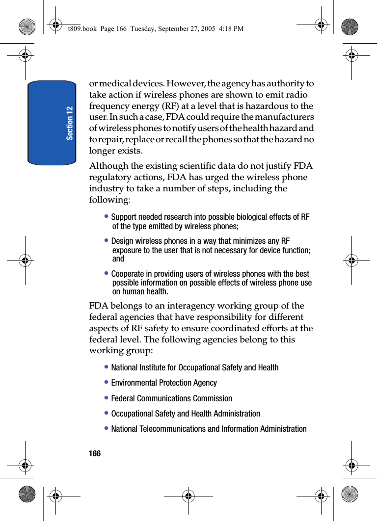 Section 12166or medical devices. However, the agency has authority to take action if wireless phones are shown to emit radio frequency energy (RF) at a level that is hazardous to the user. In such a case, FDA could require the manufacturers of wireless phones to notify users of the health hazard and to repair, replace or recall the phones so that the hazard no longer exists.Although the existing scientific data do not justify FDA regulatory actions, FDA has urged the wireless phone industry to take a number of steps, including the following:• Support needed research into possible biological effects of RF of the type emitted by wireless phones;• Design wireless phones in a way that minimizes any RF exposure to the user that is not necessary for device function; and• Cooperate in providing users of wireless phones with the best possible information on possible effects of wireless phone use on human health.FDA belongs to an interagency working group of the federal agencies that have responsibility for different aspects of RF safety to ensure coordinated efforts at the federal level. The following agencies belong to this working group:• National Institute for Occupational Safety and Health • Environmental Protection Agency• Federal Communications Commission• Occupational Safety and Health Administration• National Telecommunications and Information Administrationt809.book  Page 166  Tuesday, September 27, 2005  4:18 PM