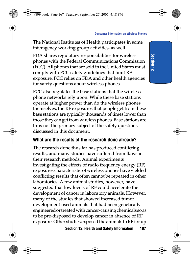 Section 12: Health and Safety Information 167Consumer Information on Wireless PhonesSection 12The National Institutes of Health participates in some interagency working group activities, as well.FDA shares regulatory responsibilities for wireless phones with the Federal Communications Commission (FCC). All phones that are sold in the United States must comply with FCC safety guidelines that limit RF exposure. FCC relies on FDA and other health agencies for safety questions about wireless phones.FCC also regulates the base stations that the wireless phone networks rely upon. While these base stations operate at higher power than do the wireless phones themselves, the RF exposures that people get from these base stations are typically thousands of times lower than those they can get from wireless phones. Base stations are thus not the primary subject of the safety questions discussed in this document.What are the results of the research done already?The research done thus far has produced conflicting results, and many studies have suffered from flaws in their research methods. Animal experiments investigating the effects of radio frequency energy (RF) exposures characteristic of wireless phones have yielded conflicting results that often cannot be repeated in other laboratories. A few animal studies, however, have suggested that low levels of RF could accelerate the development of cancer in laboratory animals. However, many of the studies that showed increased tumor development used animals that had been genetically engineered or treated with cancer-causing chemicals so as to be pre-disposed to develop cancer in absence of RF exposure. Other studies exposed the animals to RF for up t809.book  Page 167  Tuesday, September 27, 2005  4:18 PM