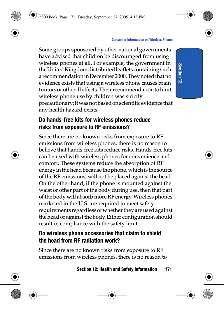 Section 12: Health and Safety Information 171Consumer Information on Wireless PhonesSection 12Some groups sponsored by other national governments have advised that children be discouraged from using wireless phones at all. For example, the government in the United Kingdom distributed leaflets containing such a recommendation in December 2000. They noted that no evidence exists that using a wireless phone causes brain tumors or other ill effects. Their recommendation to limit wireless phone use by children was strictly precautionary; it was not based on scientific evidence that any health hazard exists.Do hands-free kits for wireless phones reduce risks from exposure to RF emissions?Since there are no known risks from exposure to RF emissions from wireless phones, there is no reason to believe that hands-free kits reduce risks. Hands-free kits can be used with wireless phones for convenience and comfort. These systems reduce the absorption of RF energy in the head because the phone, which is the source of the RF emissions, will not be placed against the head. On the other hand, if the phone is mounted against the waist or other part of the body during use, then that part of the body will absorb more RF energy. Wireless phones marketed in the U.S. are required to meet safety requirements regardless of whether they are used against the head or against the body. Either configuration should result in compliance with the safety limit.Do wireless phone accessories that claim to shield the head from RF radiation work?Since there are no known risks from exposure to RF emissions from wireless phones, there is no reason to t809.book  Page 171  Tuesday, September 27, 2005  4:18 PM