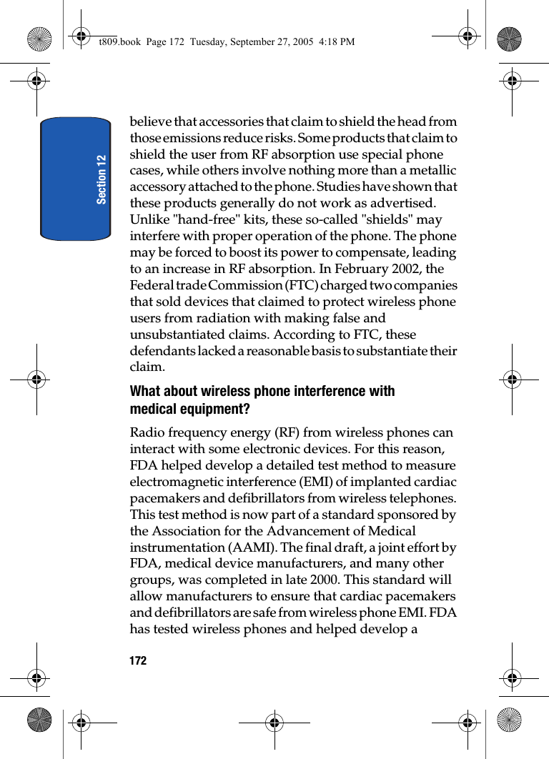 Section 12172believe that accessories that claim to shield the head from those emissions reduce risks. Some products that claim to shield the user from RF absorption use special phone cases, while others involve nothing more than a metallic accessory attached to the phone. Studies have shown that these products generally do not work as advertised. Unlike &quot;hand-free&quot; kits, these so-called &quot;shields&quot; may interfere with proper operation of the phone. The phone may be forced to boost its power to compensate, leading to an increase in RF absorption. In February 2002, the Federal trade Commission (FTC) charged two companies that sold devices that claimed to protect wireless phone users from radiation with making false and unsubstantiated claims. According to FTC, these defendants lacked a reasonable basis to substantiate their claim.What about wireless phone interference with medical equipment?Radio frequency energy (RF) from wireless phones can interact with some electronic devices. For this reason, FDA helped develop a detailed test method to measure electromagnetic interference (EMI) of implanted cardiac pacemakers and defibrillators from wireless telephones. This test method is now part of a standard sponsored by the Association for the Advancement of Medical instrumentation (AAMI). The final draft, a joint effort by FDA, medical device manufacturers, and many other groups, was completed in late 2000. This standard will allow manufacturers to ensure that cardiac pacemakers and defibrillators are safe from wireless phone EMI. FDA has tested wireless phones and helped develop a t809.book  Page 172  Tuesday, September 27, 2005  4:18 PM
