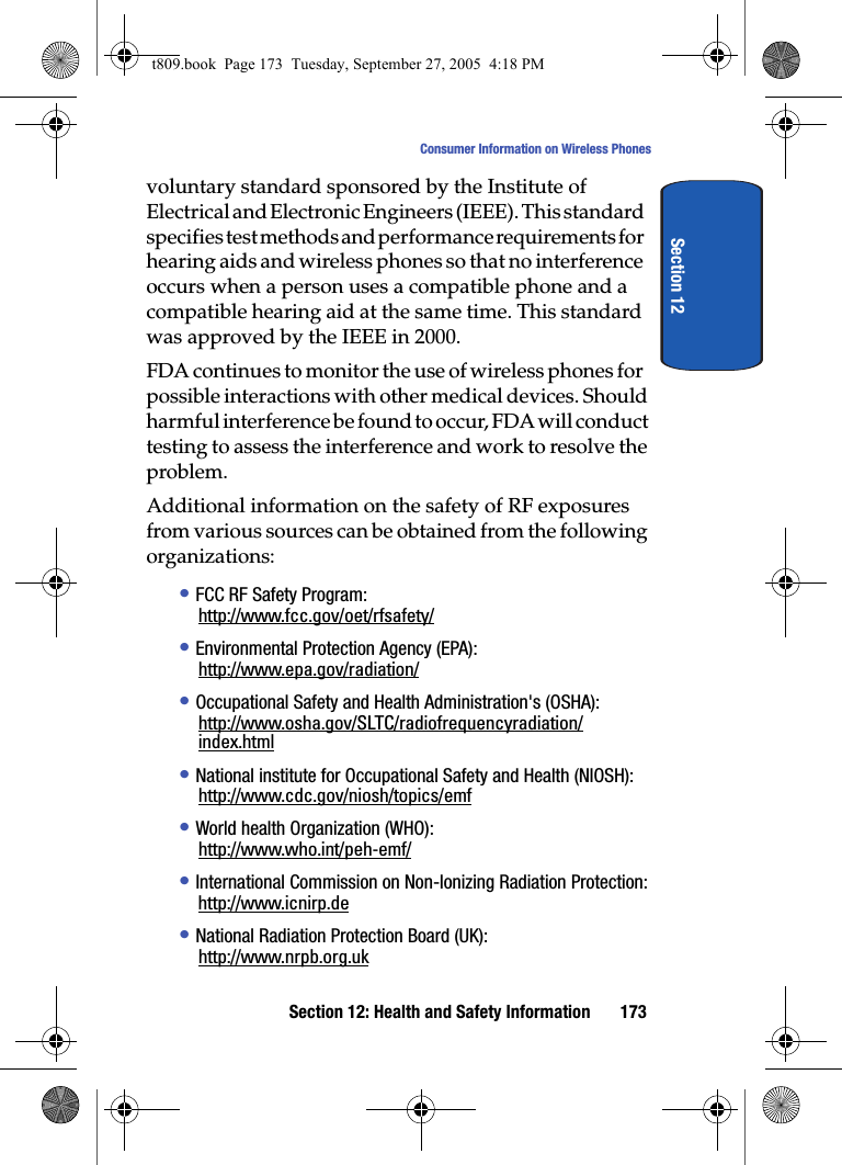 Section 12: Health and Safety Information 173Consumer Information on Wireless PhonesSection 12voluntary standard sponsored by the Institute of Electrical and Electronic Engineers (IEEE). This standard specifies test methods and performance requirements for hearing aids and wireless phones so that no interference occurs when a person uses a compatible phone and a compatible hearing aid at the same time. This standard was approved by the IEEE in 2000.FDA continues to monitor the use of wireless phones for possible interactions with other medical devices. Should harmful interference be found to occur, FDA will conduct testing to assess the interference and work to resolve the problem.Additional information on the safety of RF exposures from various sources can be obtained from the following organizations:• FCC RF Safety Program:http://www.fcc.gov/oet/rfsafety/• Environmental Protection Agency (EPA):http://www.epa.gov/radiation/• Occupational Safety and Health Administration&apos;s (OSHA):http://www.osha.gov/SLTC/radiofrequencyradiation/index.html• National institute for Occupational Safety and Health (NIOSH):http://www.cdc.gov/niosh/topics/emf• World health Organization (WHO):http://www.who.int/peh-emf/• International Commission on Non-Ionizing Radiation Protection:http://www.icnirp.de• National Radiation Protection Board (UK):http://www.nrpb.org.ukt809.book  Page 173  Tuesday, September 27, 2005  4:18 PM