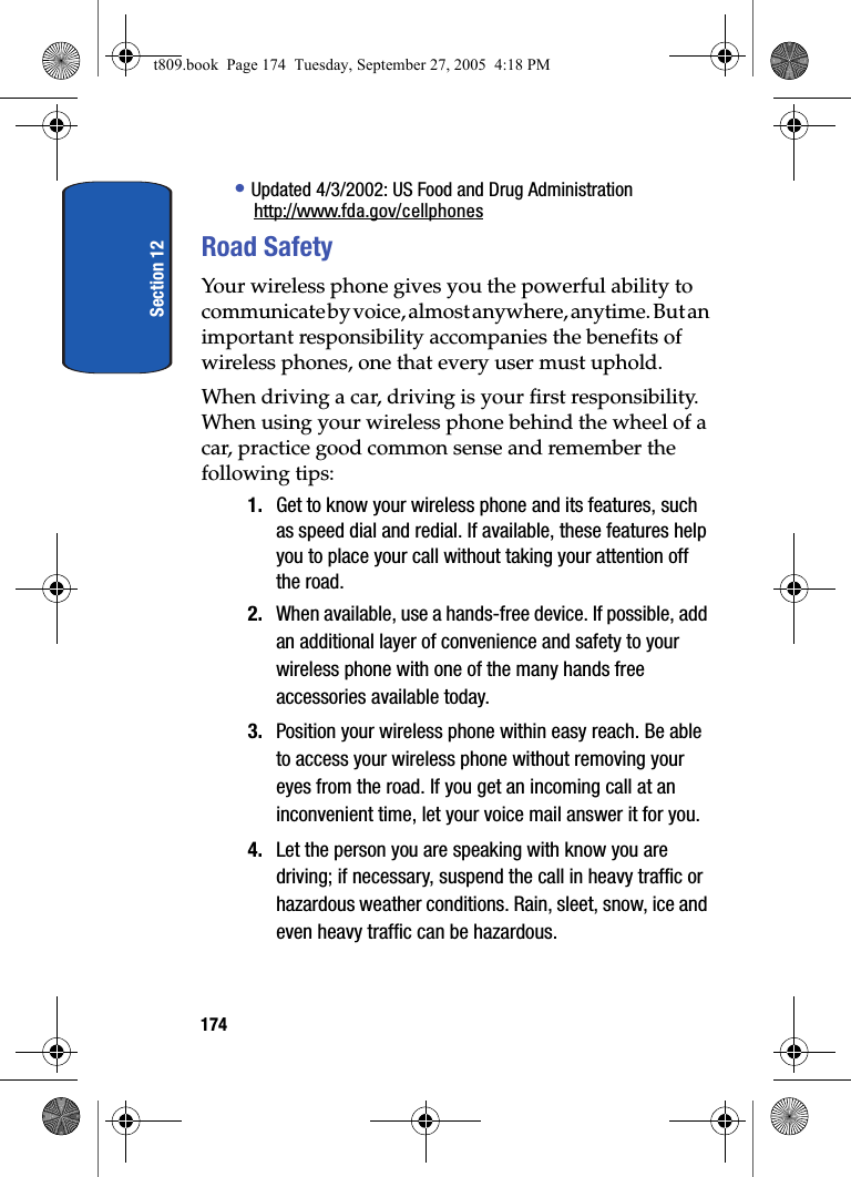 Section 12174• Updated 4/3/2002: US Food and Drug Administrationhttp://www.fda.gov/cellphonesRoad SafetyYour wireless phone gives you the powerful ability to communicate by voice, almost anywhere, anytime. But an important responsibility accompanies the benefits of wireless phones, one that every user must uphold.When driving a car, driving is your first responsibility. When using your wireless phone behind the wheel of a car, practice good common sense and remember the following tips:1. Get to know your wireless phone and its features, such as speed dial and redial. If available, these features help you to place your call without taking your attention off the road.2. When available, use a hands-free device. If possible, add an additional layer of convenience and safety to your wireless phone with one of the many hands free accessories available today.3. Position your wireless phone within easy reach. Be able to access your wireless phone without removing your eyes from the road. If you get an incoming call at an inconvenient time, let your voice mail answer it for you.4. Let the person you are speaking with know you are driving; if necessary, suspend the call in heavy traffic or hazardous weather conditions. Rain, sleet, snow, ice and even heavy traffic can be hazardous.t809.book  Page 174  Tuesday, September 27, 2005  4:18 PM