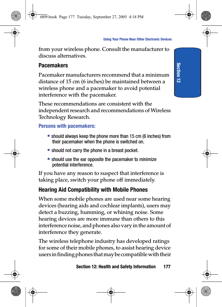Section 12: Health and Safety Information 177Using Your Phone Near Other Electronic DevicesSection 12from your wireless phone. Consult the manufacturer to discuss alternatives.PacemakersPacemaker manufacturers recommend that a minimum distance of 15 cm (6 inches) be maintained between a wireless phone and a pacemaker to avoid potential interference with the pacemaker.These recommendations are consistent with the independent research and recommendations of Wireless Technology Research.Persons with pacemakers:• should always keep the phone more than 15 cm (6 inches) from their pacemaker when the phone is switched on.• should not carry the phone in a breast pocket.• should use the ear opposite the pacemaker to minimize potential interference.If you have any reason to suspect that interference is taking place, switch your phone off immediately.Hearing Aid Compatibility with Mobile PhonesWhen some mobile phones are used near some hearing devices (hearing aids and cochlear implants), users may detect a buzzing, humming, or whining noise. Some hearing devices are more immune than others to this interference noise, and phones also vary in the amount of interference they generate.The wireless telephone industry has developed ratings for some of their mobile phones, to assist hearing device users in finding phones that may be compatible with their t809.book  Page 177  Tuesday, September 27, 2005  4:18 PM