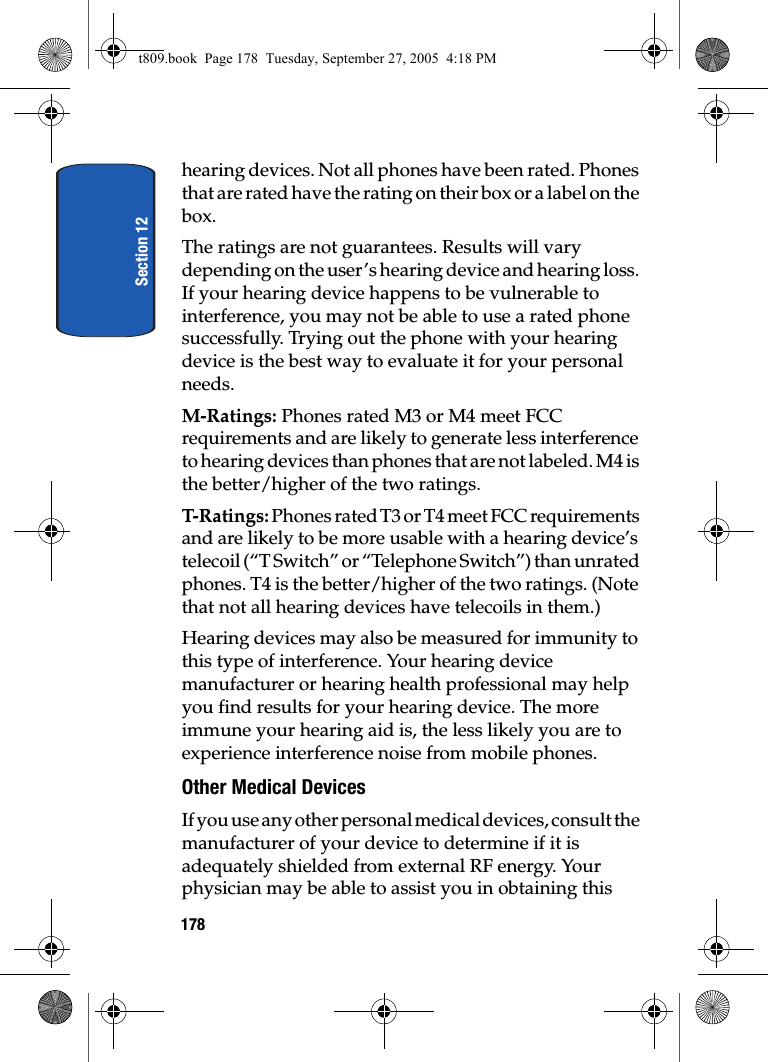 Section 12178hearing devices. Not all phones have been rated. Phones that are rated have the rating on their box or a label on the box.The ratings are not guarantees. Results will vary depending on the user’s hearing device and hearing loss. If your hearing device happens to be vulnerable to interference, you may not be able to use a rated phone successfully. Trying out the phone with your hearing device is the best way to evaluate it for your personal needs.M-Ratings: Phones rated M3 or M4 meet FCC requirements and are likely to generate less interference to hearing devices than phones that are not labeled. M4 is the better/higher of the two ratings.T-Ratings: Ph on es  ra te d T3 o r T 4 m ee t FCC  req ui rem en ts  and are likely to be more usable with a hearing device’s telecoil (“T Switch” or “Telephone Switch”) than unrated phones. T4 is the better/higher of the two ratings. (Note that not all hearing devices have telecoils in them.)Hearing devices may also be measured for immunity to this type of interference. Your hearing device manufacturer or hearing health professional may help you find results for your hearing device. The more immune your hearing aid is, the less likely you are to experience interference noise from mobile phones.Other Medical DevicesIf you use any other personal medical devices, consult the manufacturer of your device to determine if it is adequately shielded from external RF energy. Your physician may be able to assist you in obtaining this t809.book  Page 178  Tuesday, September 27, 2005  4:18 PM