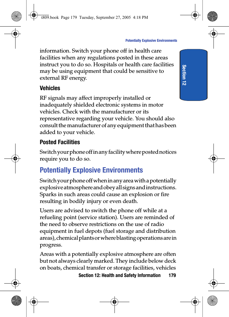 Section 12: Health and Safety Information 179Potentially Explosive EnvironmentsSection 12information. Switch your phone off in health care facilities when any regulations posted in these areas instruct you to do so. Hospitals or health care facilities may be using equipment that could be sensitive to external RF energy.VehiclesRF signals may affect improperly installed or inadequately shielded electronic systems in motor vehicles. Check with the manufacturer or its representative regarding your vehicle. You should also consult the manufacturer of any equipment that has been added to your vehicle.Posted FacilitiesSwitch your phone off in any facility where posted notices require you to do so.Potentially Explosive EnvironmentsSwitch your phone off when in any area with a potentially explosive atmosphere and obey all signs and instructions. Sparks in such areas could cause an explosion or fire resulting in bodily injury or even death.Users are advised to switch the phone off while at a refueling point (service station). Users are reminded of the need to observe restrictions on the use of radio equipment in fuel depots (fuel storage and distribution areas), chemical plants or where blasting operations are in progress.Areas with a potentially explosive atmosphere are often but not always clearly marked. They include below deck on boats, chemical transfer or storage facilities, vehicles t809.book  Page 179  Tuesday, September 27, 2005  4:18 PM