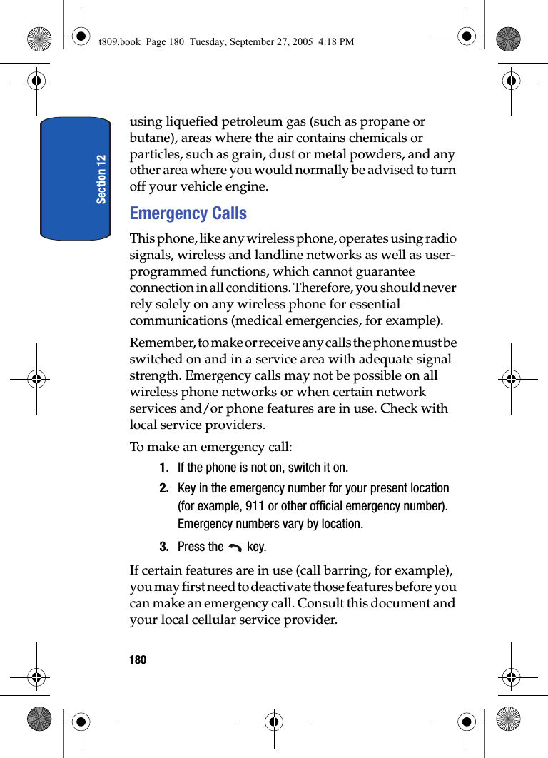 Section 12180using liquefied petroleum gas (such as propane or butane), areas where the air contains chemicals or particles, such as grain, dust or metal powders, and any other area where you would normally be advised to turn off your vehicle engine.Emergency CallsThis phone, like any wireless phone, operates using radio signals, wireless and landline networks as well as user-programmed functions, which cannot guarantee connection in all conditions. Therefore, you should never rely solely on any wireless phone for essential communications (medical emergencies, for example).Remember, to make or receive any calls the phone must be switched on and in a service area with adequate signal strength. Emergency calls may not be possible on all wireless phone networks or when certain network services and/or phone features are in use. Check with local service providers.To make an emergency call:1. If the phone is not on, switch it on.2. Key in the emergency number for your present location (for example, 911 or other official emergency number). Emergency numbers vary by location.3. Press the key.If certain features are in use (call barring, for example), you may first need to deactivate those features before you can make an emergency call. Consult this document and your local cellular service provider.t809.book Page 180 Tuesday, September 27, 2005 4:18 PM