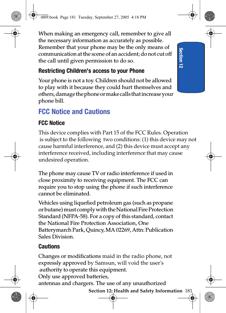 Section 12When making an emergency call, remember to give all the necessary information as accurately as possible. Remember that your phone may be the only means of communication at the scene of an accident; do not cut off the call until given permission to do so.Restricting Children&apos;s access to your PhoneYour phone is not a toy. Children should not be allowed to play with it because they could hurt themselves and others, damage the phone or make calls that increase your phone bill.FCC Notice and CautionsFCC NoticeThis device complies with Part 15 of the FCC Rules. Operation is subject to the following  two conditions: (1) this device may notcause harmful interference, and (2) this device must accept any interference received, including interference that may cause undesired operation. The phone may cause TV or radio interference if used in close proximity to receiving equipment. The FCC can require you to stop using the phone if such interference cannot be eliminated.Vehicles using liquefied petroleum gas (such as propane or butane) must comply with the National Fire Protection Standard (NFPA-58). For a copy of this standard, contact the National Fire Protection Association, One Batterymarch Park, Quincy, MA 02269, Attn: Publication Sales Division.CautionsChanges or modifications maid in the radio phone, not expressly approved by Samsun, will void the user&apos;s  authority to operate this equipment. Only use approved batteries, antennas and chargers. The use of any unauthorized t809.book  Page 181  Tuesday, September 27, 2005  4:18 PMSection 12: Health and Safety Information  181