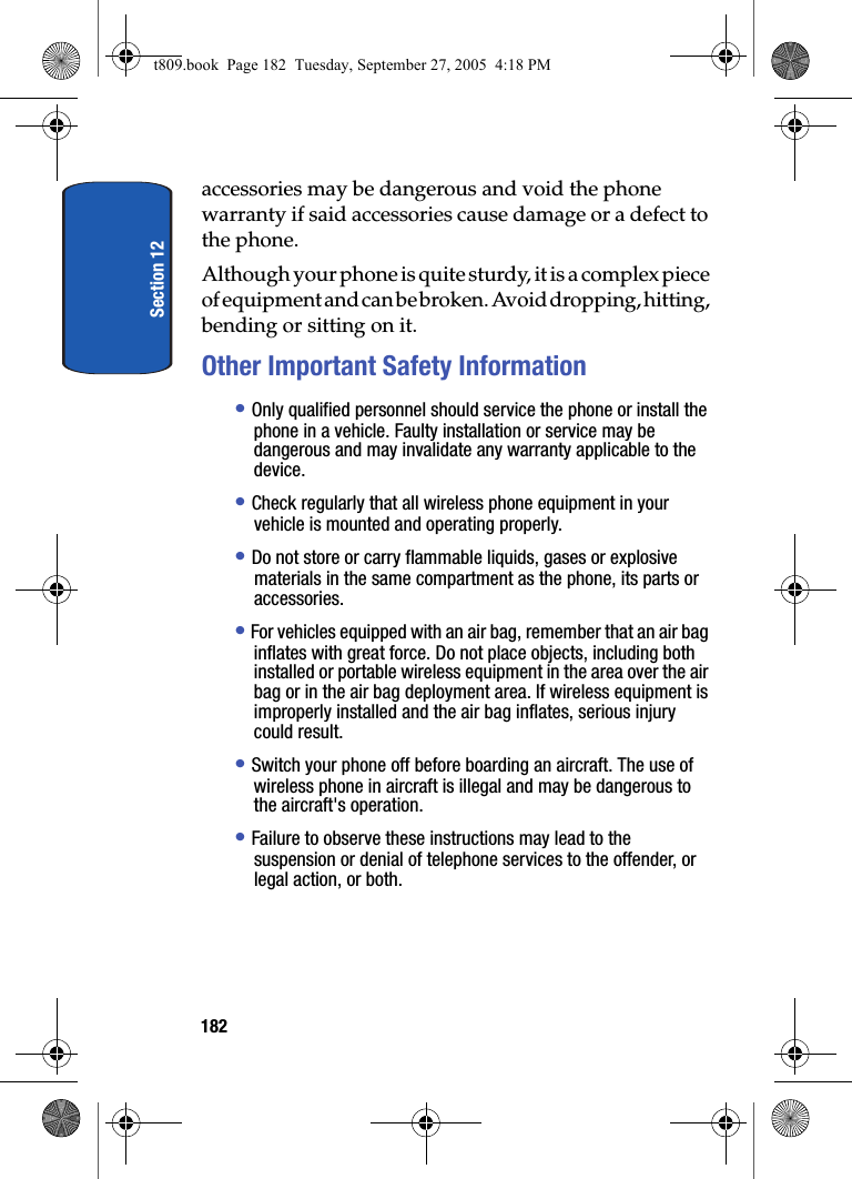 Section 12182accessories may be dangerous and void the phone warranty if said accessories cause damage or a defect to the phone.Although your phone is quite sturdy, it is a complex piece of equipment and can be broken. Avoid dropping, hitting, bending or sitting on it.Other Important Safety Information• Only qualified personnel should service the phone or install the phone in a vehicle. Faulty installation or service may be dangerous and may invalidate any warranty applicable to the device.• Check regularly that all wireless phone equipment in your vehicle is mounted and operating properly.• Do not store or carry flammable liquids, gases or explosive materials in the same compartment as the phone, its parts or accessories.• For vehicles equipped with an air bag, remember that an air bag inflates with great force. Do not place objects, including both installed or portable wireless equipment in the area over the air bag or in the air bag deployment area. If wireless equipment is improperly installed and the air bag inflates, serious injury could result.• Switch your phone off before boarding an aircraft. The use of wireless phone in aircraft is illegal and may be dangerous to the aircraft's operation.• Failure to observe these instructions may lead to the suspension or denial of telephone services to the offender, or legal action, or both.t809.book Page 182 Tuesday, September 27, 2005 4:18 PM