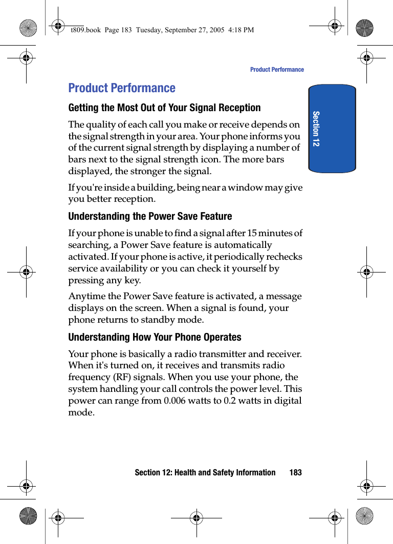 Section 12: Health and Safety Information 183Product PerformanceSection 12Product PerformanceGetting the Most Out of Your Signal ReceptionThe quality of each call you make or receive depends on the signal strength in your area. Your phone informs you of the current signal strength by displaying a number of bars next to the signal strength icon. The more bars displayed, the stronger the signal.If you&apos;re inside a building, being near a window may give you better reception.Understanding the Power Save FeatureIf your phone is unable to find a signal after 15 minutes of searching, a Power Save feature is automatically activated. If your phone is active, it periodically rechecks service availability or you can check it yourself by pressing any key.Anytime the Power Save feature is activated, a message displays on the screen. When a signal is found, your phone returns to standby mode.Understanding How Your Phone OperatesYour phone is basically a radio transmitter and receiver. When it&apos;s turned on, it receives and transmits radio frequency (RF) signals. When you use your phone, the system handling your call controls the power level. This power can range from 0.006 watts to 0.2 watts in digital mode.t809.book  Page 183  Tuesday, September 27, 2005  4:18 PM
